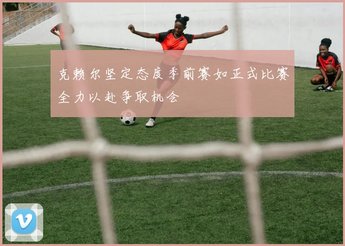 克赖尔坚定态度季前赛如正式比赛全力以赴争取机会
