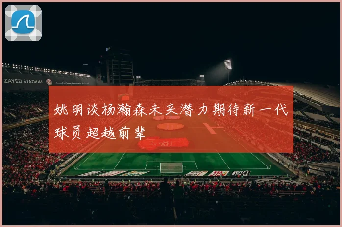 姚明谈杨瀚森未来潜力期待新一代球员超越前辈