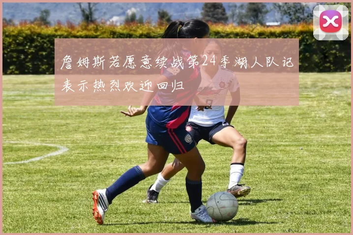 詹姆斯若愿意续战第24季湖人队记表示热烈欢迎回归