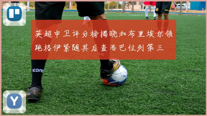 英超中卫评分榜揭晓加布里埃尔领跑格伊紧随其后查洛巴位列第三