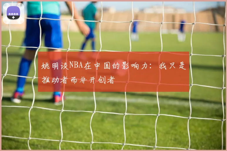 姚明谈NBA在中国的影响力：我只是推动者而非开创者