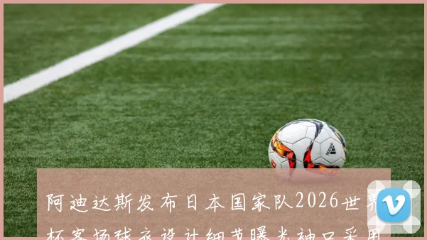 阿迪达斯发布日本国家队2026世界杯客场球衣设计细节曝光袖口采用纯黑风格