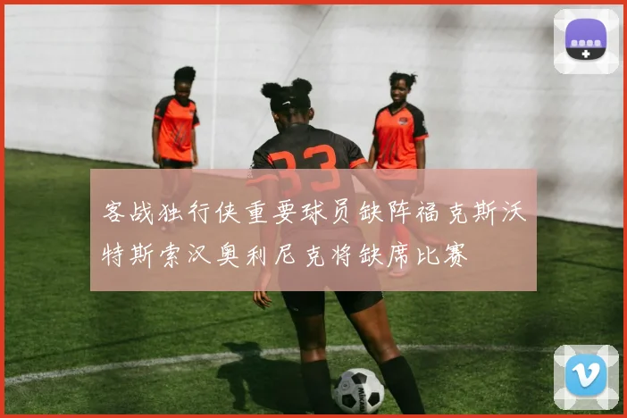 客战独行侠重要球员缺阵福克斯沃特斯索汉奥利尼克将缺席比赛
