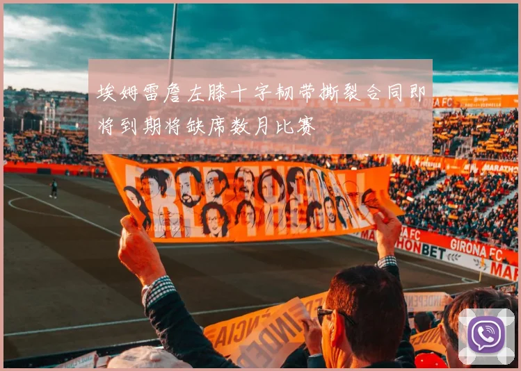 埃姆雷詹左膝十字韧带撕裂合同即将到期将缺席数月比赛