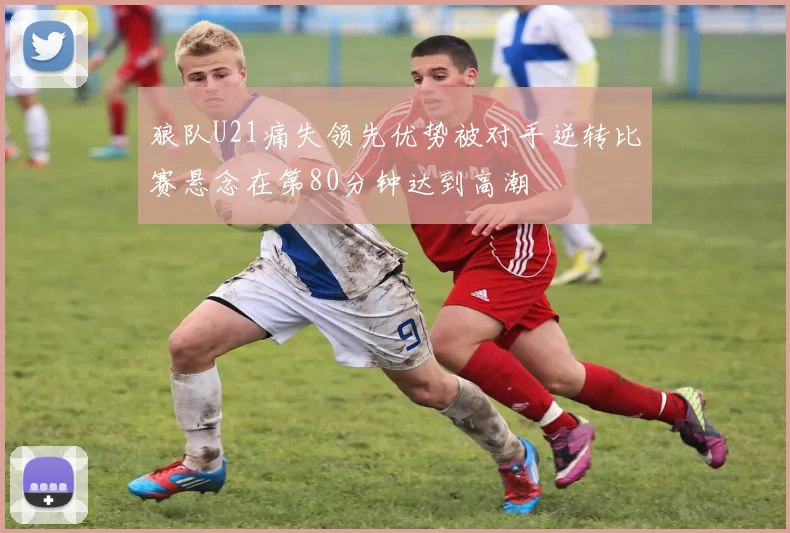 狼队U21痛失领先优势被对手逆转比赛悬念在第80分钟达到高潮
