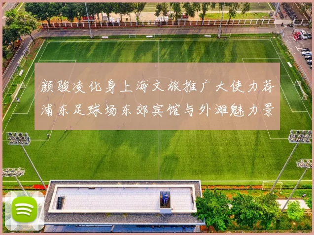 颜骏凌化身上海文旅推广大使力荐浦东足球场东郊宾馆与外滩魅力景点