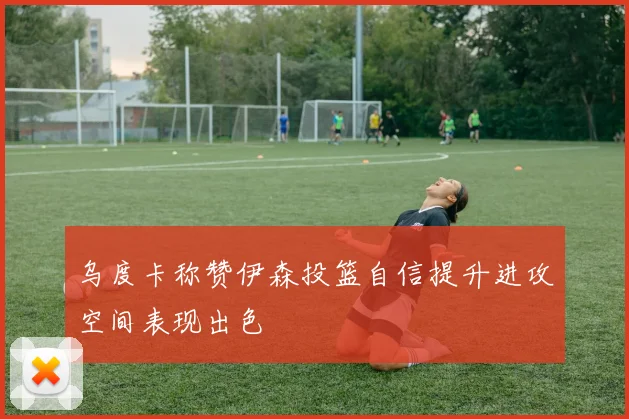 乌度卡称赞伊森投篮自信提升进攻空间表现出色
