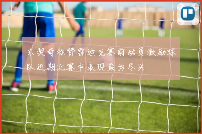 东契奇称赞雷迪克赛前动员激励球队近期比赛中表现最为尽兴