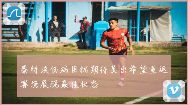 泰特谈伤病困扰期待复出希望重返赛场展现最佳状态