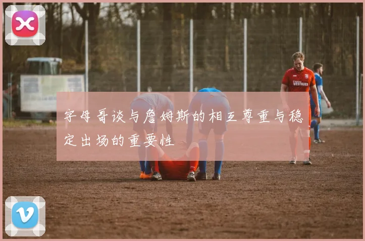 字母哥谈与詹姆斯的相互尊重与稳定出场的重要性