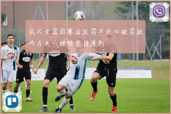 武汉女篮因赛后发罚不还口被罚款两万决心继续坚持原则