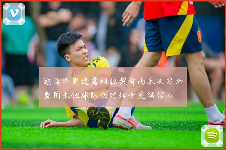 迪马济奥透露姆拉契奇尚未决定加盟国米但球队仍对转会充满信心