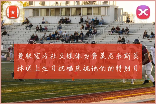 曼联官方社交媒体为费莱尼和斯莫林送上生日祝福庆祝他们的特别日子