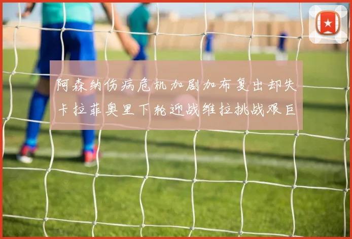 阿森纳伤病危机加剧加布复出却失卡拉菲奥里下轮迎战维拉挑战艰巨
