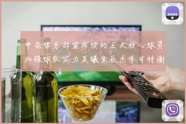 申花俱乐部宣布续约五大核心球员加强球队实力吴曦朱辰杰李可特谢拉马纳法齐续约