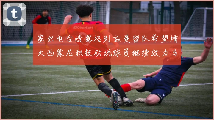 塞尔电台透露格列兹曼留队希望增大西蒙尼积极劝说球员继续效力马竞