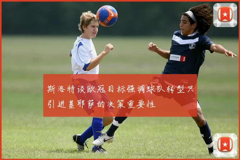 斯洛特谈欧冠目标强调球队转型只引进基耶萨的决策重要性