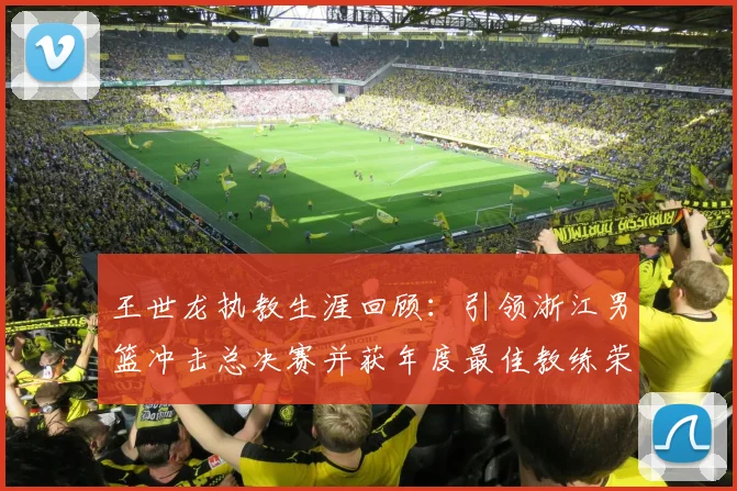 王世龙执教生涯回顾：引领浙江男篮冲击总决赛并获年度最佳教练荣誉