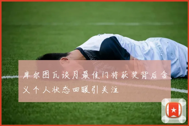 库尔图瓦谈月最佳门将获奖背后含义个人状态回暖引关注
