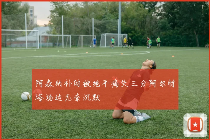 阿森纳补时被绝平痛失三分阿尔特塔场边无奈沉默