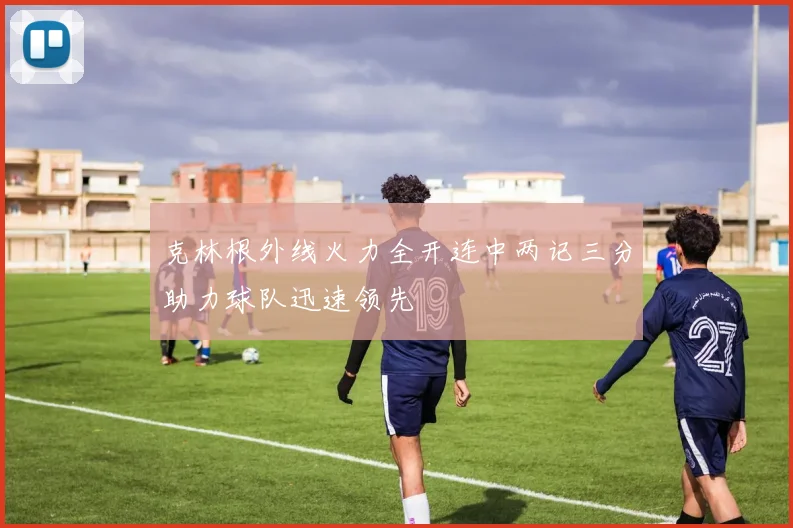 克林根外线火力全开连中两记三分助力球队迅速领先