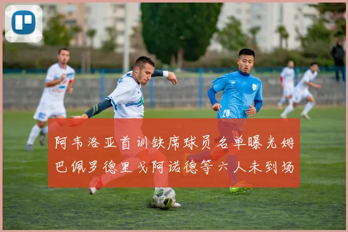阿韦洛亚首训缺席球员名单曝光姆巴佩罗德里戈阿诺德等六人未到场