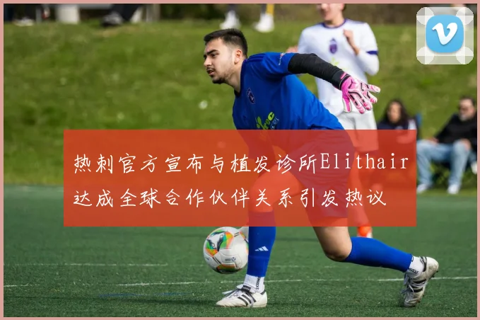 热刺官方宣布与植发诊所Elithair达成全球合作伙伴关系引发热议