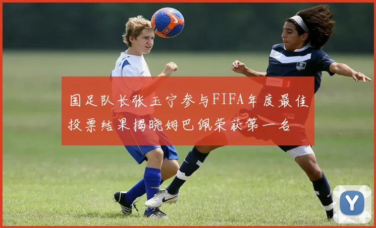 国足队长张玉宁参与FIFA年度最佳投票结果揭晓姆巴佩荣获第一名