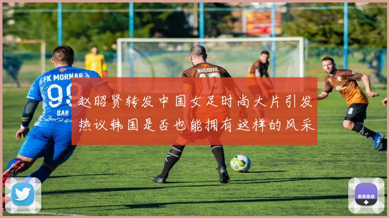 赵昭贤转发中国女足时尚大片引发热议韩国是否也能拥有这样的风采