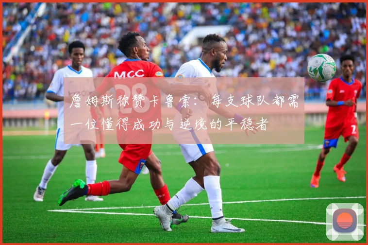 詹姆斯称赞卡鲁索：每支球队都需一位懂得成功与逆境的平稳者