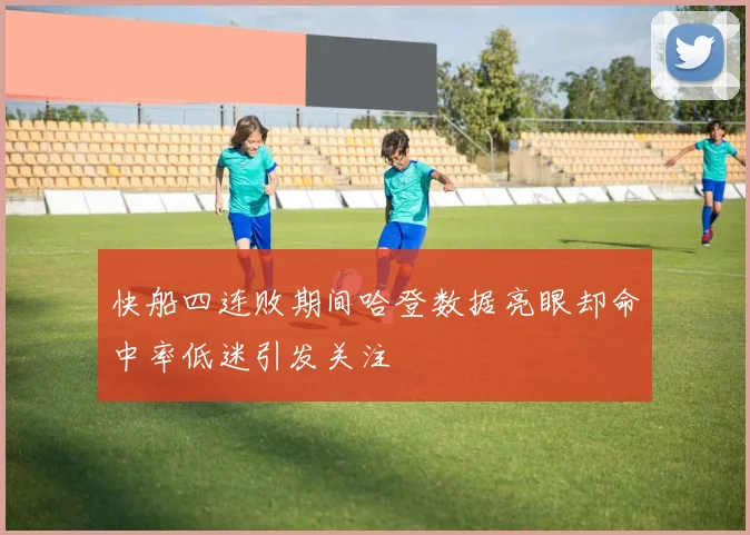 快船四连败期间哈登数据亮眼却命中率低迷引发关注