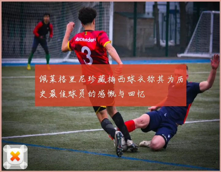 佩莱格里尼珍藏梅西球衣称其为历史最佳球员的感慨与回忆