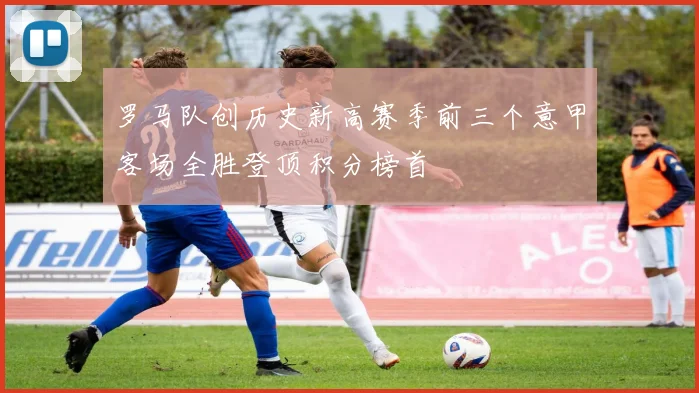 罗马队创历史新高赛季前三个意甲客场全胜登顶积分榜首